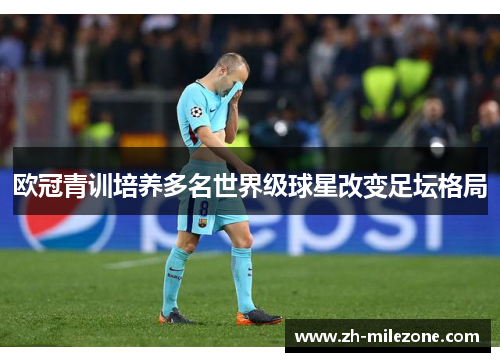 欧冠青训培养多名世界级球星改变足坛格局