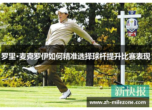罗里·麦克罗伊如何精准选择球杆提升比赛表现
